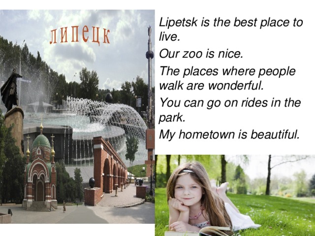 Lipetsk is the best place to live. Our zoo is nice. The places where people walk are wonderful. You can go on rides in the park. My hometown is beautiful.