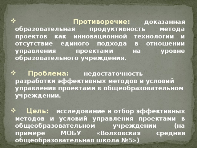 Противоречие:  доказанная образовательная продуктивность метода проектов как инновационной технологии и отсутствие единого подхода в отношении управления проектами на уровне образовательного учреждения.   Проблема:  недостаточность разработки эффективных методов и условий управления проектами в общеобразовательном учреждении.   Цель: исследование и отбор эффективных методов и условий управления проектами в общеобразовательном учреждении (на примере МОБУ «Волховская средняя общеобразовательная школа №5»)