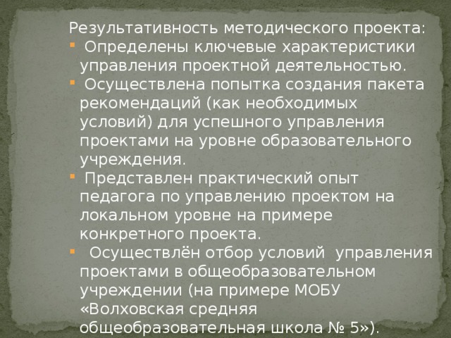 Результативность методического проекта:  Определены ключевые характеристики управления проектной деятельностью.  Осуществлена попытка создания пакета рекомендаций (как необходимых условий) для успешного управления проектами на уровне образовательного учреждения.  Представлен практический опыт педагога по управлению проектом на локальном уровне на примере конкретного проекта.  Осуществлён отбор условий управления проектами в общеобразовательном учреждении (на примере МОБУ «Волховская средняя общеобразовательная школа № 5»). Таким образом, задачи работы выполнены, а цель достигнута.