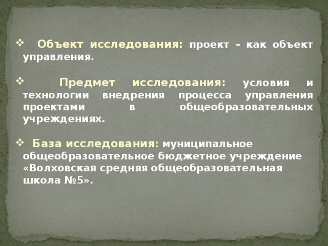 Объект исследования: проект – как объект управления.   Предмет исследования: условия и технологии внедрения процесса управления проектами в общеобразовательных учреждениях.   База исследования : муниципальное общеобразовательное бюджетное учреждение «Волховская средняя общеобразовательная школа №5».