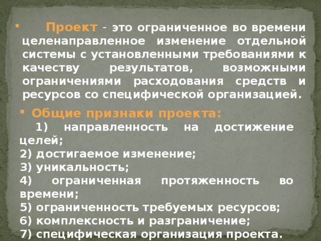 Проект  - это ограниченное во времени целенаправленное изменение отдельной системы с установленными требованиями к качеству результатов, возможными ограничениями расходования средств и ресурсов со специфической организацией.      Общие признаки проекта:  1) направленность на достижение целей; 2) достигаемое изменение; 3) уникальность; 4) ограниченная протяженность во времени; 5) ограниченность требуемых ресурсов; 6) комплексность и разграничение; 7) специфическая организация проекта.