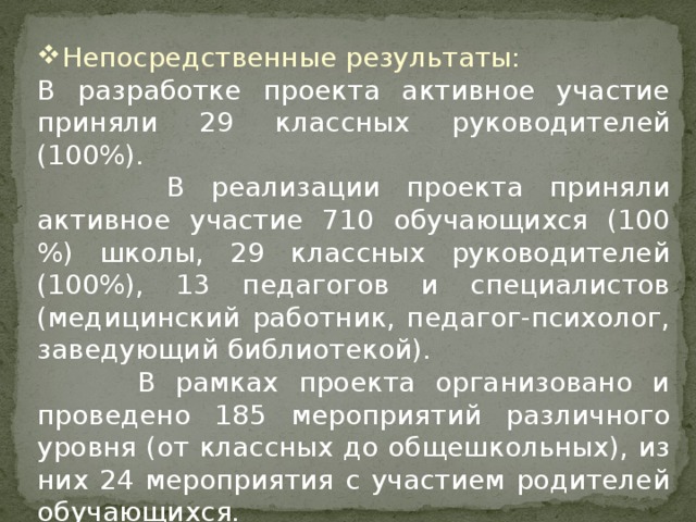 Непосредственные результаты: В разработке проекта активное участие приняли 29 классных руководителей (100%).  В реализации проекта приняли активное участие 710 обучающихся (100 %) школы, 29 классных руководителей (100%), 13 педагогов и специалистов (медицинский работник, педагог-психолог, заведующий библиотекой).  В рамках проекта организовано и проведено 185 мероприятий различного уровня (от классных до общешкольных), из них 24 мероприятия с участием родителей обучающихся.