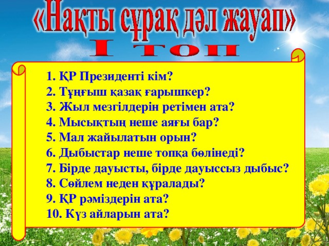 1. ҚР Президенті кім?  2. Тұңғыш қазақ ғарышкер?  3. Жыл мезгілдерін ретімен ата?  4. Мысықтың неше аяғы бар?  5. Мал жайылатын орын?  6. Дыбыстар неше топқа бөлінеді?  7 . Бірде дауысты, бірде дауыссыз дыбыс?  8 . Сөйлем неден құралады?  9 . ҚР рәміздерін ата?  10 . Күз айларын ата?