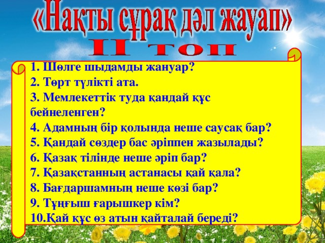 1. Шөлге шыдамды жануар?  2. Төрт түлікті ата.  3. Мемлекеттік туда қандай құс бейнеленген?  4. Адамның бір қолында неше саусақ бар?  5. Қандай сөздер бас әріппен жазылады?  6. Қазақ тілінде неше әріп бар?  7. Қазақстанның астанасы қай қала? 8. Бағдаршамның неше көзі бар?  9. Тұңғыш ғарышкер кім?  10.Қай құс өз атын қайталай береді?