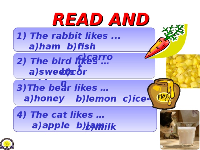 READ AND CHOOSE 1 ) The rabbit likes ...  a)ham b)fish  c)carrot 2)  The bird likes …  a)sweets    c)cabbage b)corn 3)The bear likes …  b)lemon c)ice-cream a)honey 4) The cat likes …  a ) apple b)jam c)milk