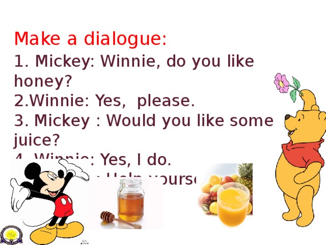 Make a dialogue:  1.  Mickey: Winnie, do you like honey?  2.Winnie: Yes, please.  3. Mickey : Would you like some juice?  4. Winnie: Yes, I do.  5. Mickey : Help yourself!     4