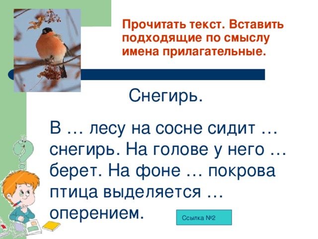 Прочитать текст. Вставить подходящие по смыслу имена прилагательные.  Снегирь. В … лесу на сосне сидит … снегирь. На голове у него … берет. На фоне … покрова птица выделяется … оперением. Ссылка №2