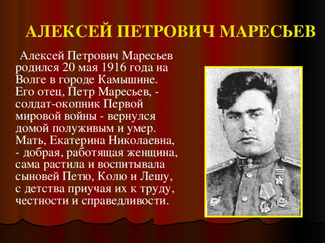 АЛЕКСЕЙ ПЕТРОВИЧ МАРЕСЬЕВ  Алексей Петрович Маресьев родился 20 мая 1916 года на Волге в городе Камышине. Его отец, Петр Маресьев, - солдат-окопник Первой мировой войны - вернулся домой полуживым и умер. Мать, Екатерина Николаевна, - добрая, работящая женщина, сама растила и воспитывала сыновей Петю, Колю и Лешу, с детства приучая их к труду, честности и справедливости.