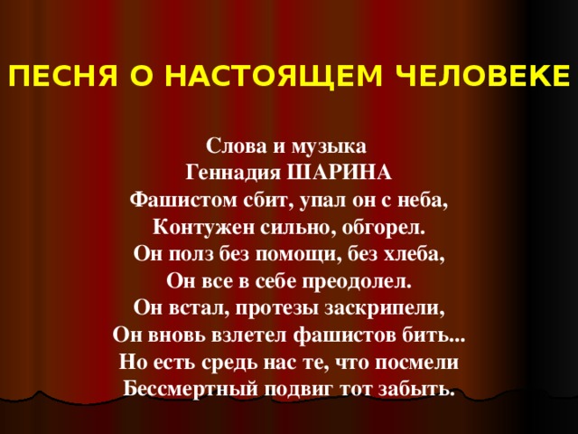 ПЕСНЯ О НАСТОЯЩЕМ ЧЕЛОВЕКЕ Слова и музыка  Геннадия ШАРИНА Фашистом сбит, упал он с неба,  Контужен сильно, обгорел.  Он полз без помощи, без хлеба,  Он все в себе преодолел.  Он встал, протезы заскрипели,  Он вновь взлетел фашистов бить...  Но есть средь нас те, что посмели  Бессмертный подвиг тот забыть.