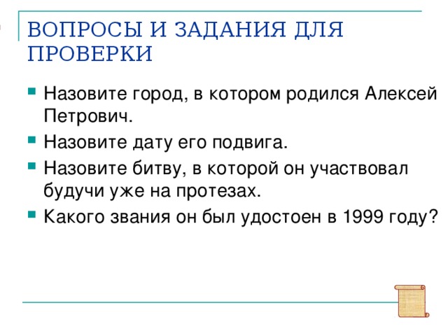 ОТВЕТЫ: 1)Камышин 2) 4 апреля 1942 года. 3) Курская битва 4) «Национальный  герой». ВОПРОСЫ И ЗАДАНИЯ ДЛЯ ПРОВЕРКИ Назовите город, в котором родился Алексей Петрович. Назовите дату его подвига. Назовите битву, в которой он участвовал будучи уже на протезах. Какого звания он был удостоен в 1999 году? Ответьте, пожалуйста, на эти вопросы. Проверьте и закрепите свои знания по Сталинградской битве.