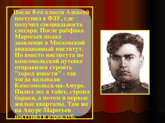 После 8-го класса Алексей поступил в ФЗУ, где получил специальность слесаря. После рабфака Маресьев подал заявление в Московский авиационный институт. Но вместо института по комсомольской путевке отправился строить 