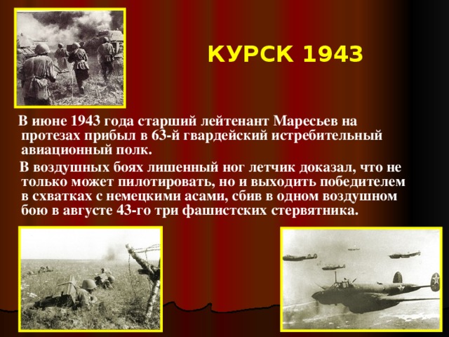 КУРСК 1943  В июне 1943 года старший лейтенант Маресьев на протезах прибыл в 63-й гвардейский истребительный авиационный полк.  В воздушных боях лишенный ног летчик доказал, что не только может пилотировать, но и выходить победителем в схватках с немецкими асами, сбив в одном воздушном бою в августе 43-го три фашистских стервятника.