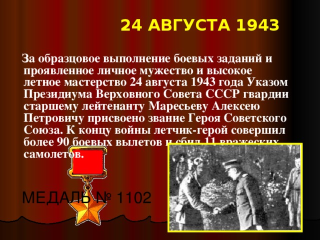 24 АВГУСТА 1943  За образцовое выполнение боевых заданий и проявленное личное мужество и высокое летное мастерство 24 августа 1943 года Указом Президиума Верховного Совета СССР гвардии старшему лейтенанту Маресьеву Алексею Петровичу присвоено звание Героя Советского Союза. К концу войны летчик-герой совершил более 90 боевых вылетов и сбил 11 вражеских самолетов. МЕДАЛЬ № 1102