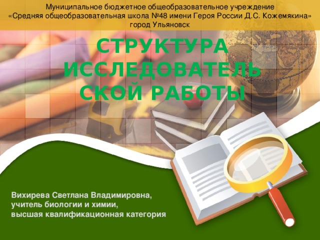 Муниципальное бюджетное общеобразовательное учреждение «Средняя общеобразовательная школа №48 имени Героя России Д.С. Кожемякина» 10/29/16 город Ульяновск СТРУКТУРА ИССЛЕДОВАТЕЛЬСКОЙ РАБОТЫ Вихирева Светлана Владимировна, учитель биологии и химии, высшая квалификационная категория Вихирева С.В.