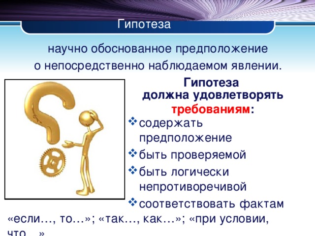 Гипотеза научно обоснованное предположение о непосредственно наблюдаемом явлении. Гипотеза должна удовлетворять требованиям : содержать предположение быть проверяемой быть логически непротиворечивой соответствовать фактам «если…, то…»; «так…, как…»; «при условии, что…»