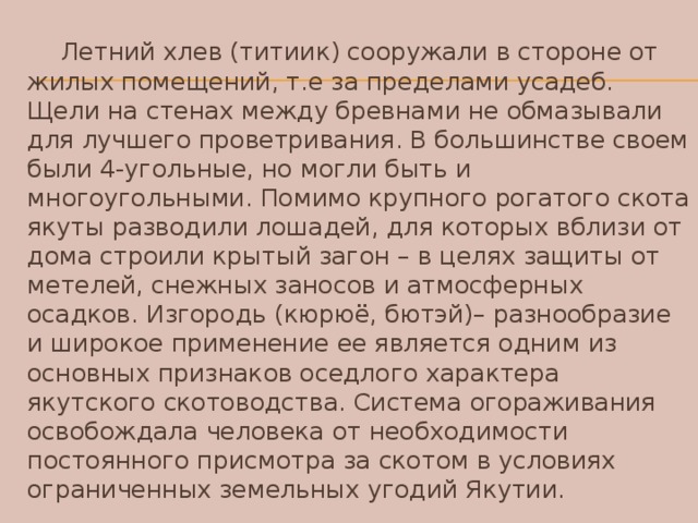 Летний хлев (титиик) сооружали в стороне от жилых помещений, т.е за пределами усадеб. Щели на стенах между бревнами не обмазывали для лучшего проветривания. В большинстве своем были 4-угольные, но могли быть и многоугольными. Помимо крупного рогатого скота якуты разводили лошадей, для которых вблизи от дома строили крытый загон – в целях защиты от метелей, снежных заносов и атмосферных осадков. Изгородь (кюрюё, бютэй)– разнообразие и широкое применение ее является одним из основных признаков оседлого характера якутского скотоводства. Система огораживания освобождала человека от необходимости постоянного присмотра за скотом в условиях ограниченных земельных угодий Якутии.