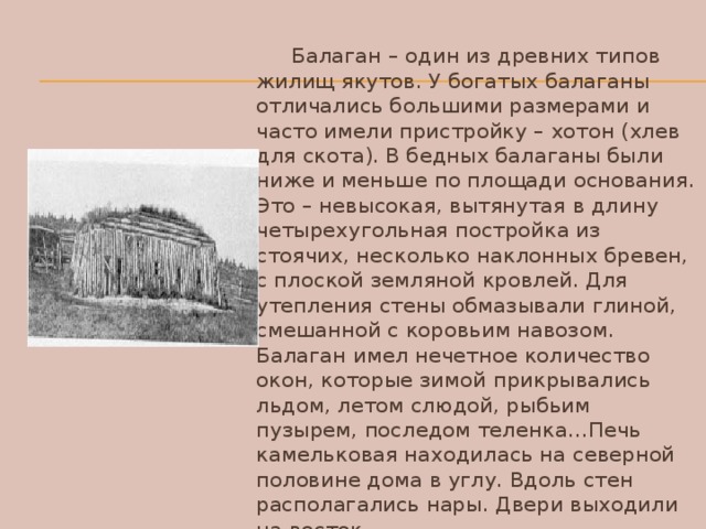 Балаган – один из древних типов жилищ якутов. У богатых балаганы отличались большими размерами и часто имели пристройку – хотон (хлев для скота). В бедных балаганы были ниже и меньше по площади основания. Это – невысокая, вытянутая в длину четырехугольная постройка из стоячих, несколько наклонных бревен, с плоской земляной кровлей. Для утепления стены обмазывали глиной, смешанной с коровьим навозом. Балаган имел нечетное количество окон, которые зимой прикрывались льдом, летом слюдой, рыбьим пузырем, последом теленка…Печь камельковая находилась на северной половине дома в углу. Вдоль стен располагались нары. Двери выходили на восток.