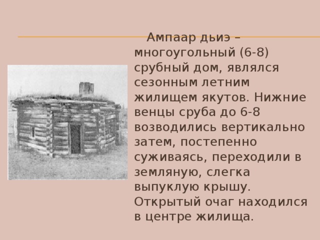 Ампаар дьиэ – многоугольный (6-8) срубный дом, являлся сезонным летним жилищем якутов. Нижние венцы сруба до 6-8 возводились вертикально затем, постепенно суживаясь, переходили в земляную, слегка выпуклую крышу. Открытый очаг находился в центре жилища.