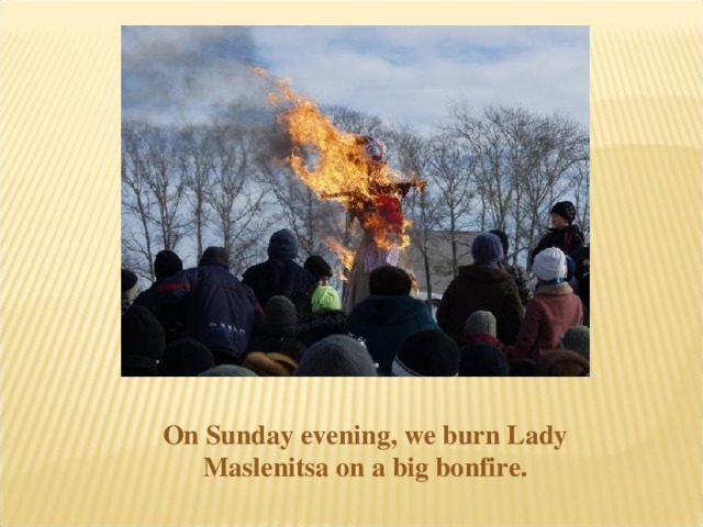 On Sunday evening, we burn Lady Maslenitsa on a big bonfire.