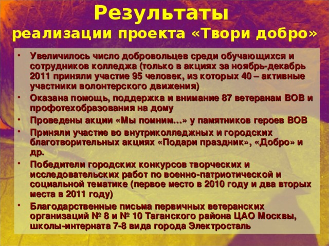 Результаты  реализации проекта «Твори добро» Увеличилось число добровольцев среди обучающихся и сотрудников колледжа (только в акциях за ноябрь-декабрь 2011 приняли участие 95 человек, из которых 40 – активные участники волонтерского движения) Оказана помощь, поддержка и внимание 87 ветеранам ВОВ и профотехобразования на дому Проведены акции «Мы помним…» у памятников героев ВОВ Приняли участие во внутриколледжных и городских благотворительных акциях «Подари праздник», «Добро» и др. Победители городских конкурсов творческих и исследовательских работ по военно-патриотической и социальной тематике (первое  место в 2010 году и два вторых места в 2011 году) Благодарственные письма первичных ветеранских организаций № 8 и № 10 Таганского района ЦАО Москвы, школы-интерната 7-8 вида города Электросталь