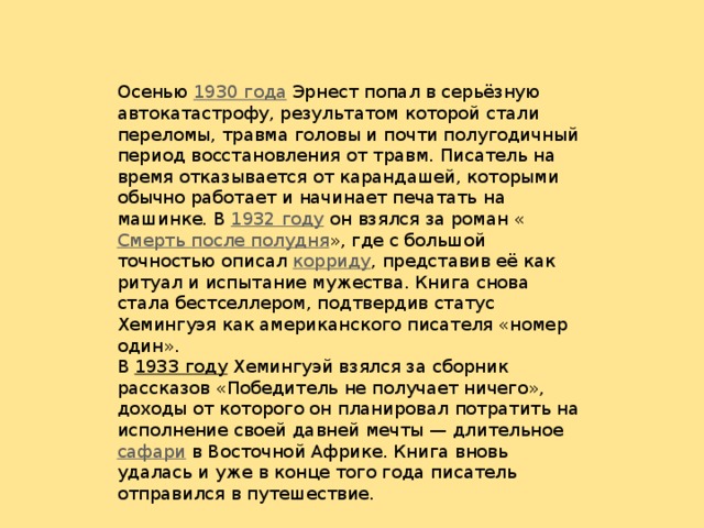 Осенью 1930 года Эрнест попал в серьёзную автокатастрофу, результатом которой стали переломы, травма головы и почти полугодичный период восстановления от травм. Писатель на время отказывается от карандашей, которыми обычно работает и начинает печатать на машинке. В 1932 году он взялся за роман « Смерть после полудня », где с большой точностью описал корриду , представив её как ритуал и испытание мужества. Книга снова стала бестселлером, подтвердив статус Хемингуэя как американского писателя «номер один». В 1933 году Хемингуэй взялся за сборник рассказов «Победитель не получает ничего», доходы от которого он планировал потратить на исполнение своей давней мечты — длительное сафари в Восточной Африке. Книга вновь удалась и уже в конце того года писатель отправился в путешествие.