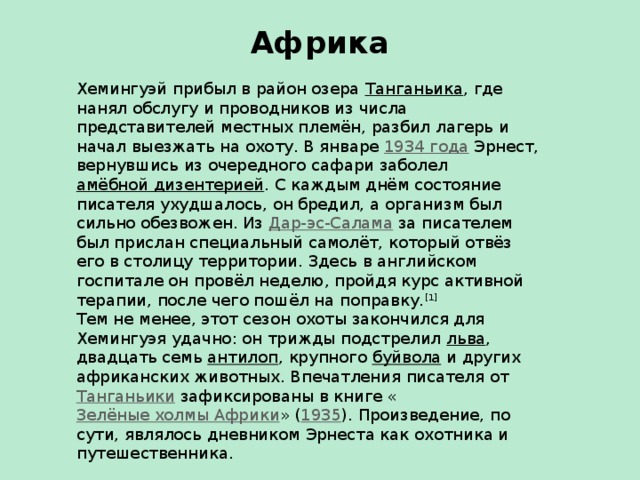 Африка   Хемингуэй прибыл в район озера Танганьика , где нанял обслугу и проводников из числа представителей местных племён, разбил лагерь и начал выезжать на охоту. В январе 1934 года Эрнест, вернувшись из очередного сафари заболел амёбной дизентерией . С каждым днём состояние писателя ухудшалось, он бредил, а организм был сильно обезвожен. Из Дар-эс-Салама за писателем был прислан специальный самолёт, который отвёз его в столицу территории. Здесь в английском госпитале он провёл неделю, пройдя курс активной терапии, после чего пошёл на поправку. [1] Тем не менее, этот сезон охоты закончился для Хемингуэя удачно: он трижды подстрелил льва , двадцать семь антилоп , крупного буйвола и других африканских животных. Впечатления писателя от Танганьики зафиксированы в книге « Зелёные холмы Африки » ( 1935 ). Произведение, по сути, являлось дневником Эрнеста как охотника и путешественника.