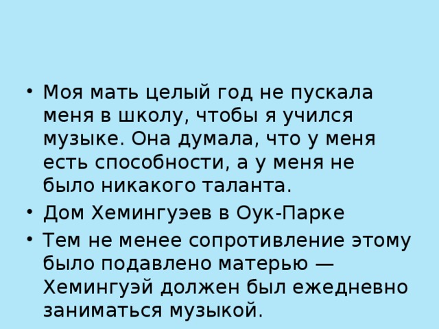 Моя мать целый год не пускала меня в школу, чтобы я учился музыке. Она думала, что у меня есть способности, а у меня не было никакого таланта. Дом Хемингуэев в Оук-Парке Тем не менее сопротивление этому было подавлено матерью — Хемингуэй должен был ежедневно заниматься музыкой.