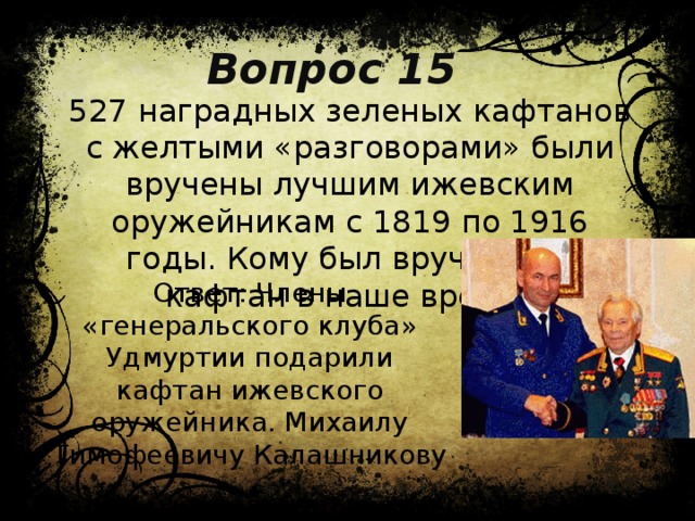 Вопрос 15 527 наградных зеленых кафтанов с желтыми «разговорами» были вручены лучшим ижевским оружейникам с 1819 по 1916 годы. Кому был вручен 528 кафтан в наше время? Ответ: Члены «генеральского клуба» Удмуртии подарили кафтан ижевского оружейника. Михаилу Тимофеевичу Калашникову