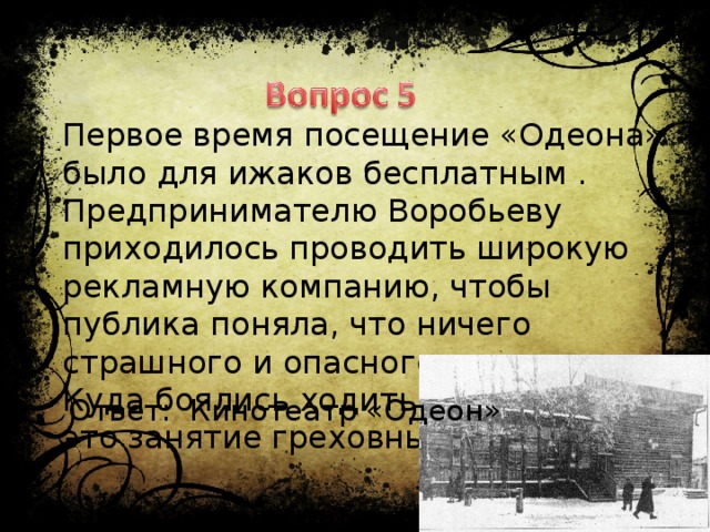 Первое время посещение «Одеона» было для ижаков бесплатным . Предпринимателю Воробьеву приходилось проводить широкую рекламную компанию, чтобы публика поняла, что ничего страшного и опасного в этом нет. Куда боялись ходить ижаки, считая это занятие греховным Ответ: Кинотеатр «Одеон»