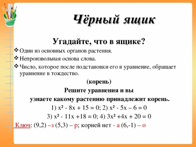 Чёрный ящик Угадайте, что в ящике? Один из основных органов растения. Непроизвольная основа слова. Число, которое после подстановки его в уравнение, обращает уравнение в тождество. (корень) Решите уравнения и вы  узнаете какому растению принадлежит корень. 1) х² - 8х + 15 = 0; 2) х² - 5х – 6 = 0 3) х² - 11х +18 = 0; 4) 3х² +4х + 20 = 0  Ключ : (9,2) –з (5,3) – р ; корней нет - а (6,-1) – о