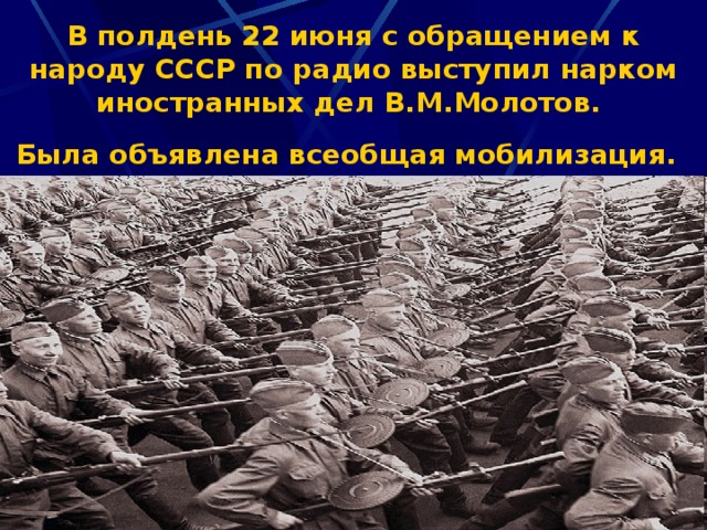 В полдень 22 июня с обращением к народу СССР по радио выступил нарком иностранных дел В.М.Молотов.   Была объявлена всеобщая мобилизация.