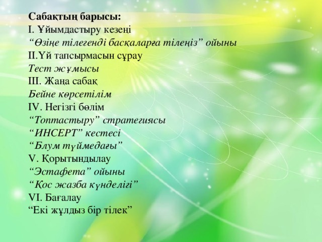 Сабақтың барысы: І. Ұйымдастыру кезеңі “ Өзіңе тілегенді басқаларға тілеңіз” ойыны ІІ.Үй тапсырмасын сұрау Тест жұмысы ІІІ. Жаңа сабақ Бейне көрсетілім ІV. Негізгі бөлім “ Топтастыру” стратегиясы “ ИНСЕРТ” кестесі “ Блум түймедағы” V. Қорытындылау “ Эстафета” ойыны “ Қос жазба күнделігі” VІ. Бағалау “ Екі жұлдыз бір тілек”