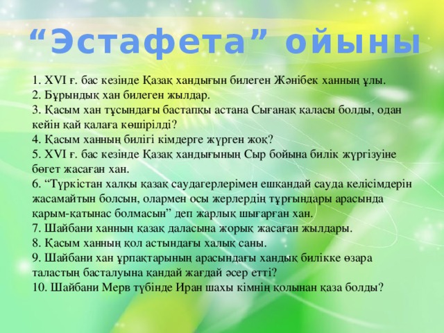 “ Эстафета” ойыны 1. ХVІ ғ. бас кезінде Қазақ хандығын билеген Жәнібек ханның ұлы. 2. Бұрындық хан билеген жылдар. 3. Қасым хан тұсындағы бастапқы астана Сығанақ қаласы болды, одан кейін қай қалаға көшірілді? 4. Қасым ханның билігі кімдерге жүрген жоқ? 5. ХVІ ғ. бас кезінде Қазақ хандығының Сыр бойына билік жүргізуіне бөгет жасаған хан. 6. “Түркістан халқы қазақ саудагерлерімен ешқандай сауда келісімдерін жасамайтын болсын, олармен осы жерлердің тұрғындары арасында қарым-қатынас болмасын” деп жарлық шығарған хан. 7. Шайбани ханның қазақ даласына жорық жасаған жылдары. 8. Қасым ханның қол астындағы халық саны. 9. Шайбани хан ұрпақтарының арасындағы хандық билікке өзара таластың басталуына қандай жағдай әсер етті? 10. Шайбани Мерв түбінде Иран шахы кімнің қолынан қаза болды?