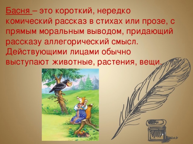 Басня – это короткий, нередко комический рассказ в стихах или прозе, с прямым моральным выводом, придающий рассказу аллегорический смысл. Действующими лицами обычно выступают животные, растения, вещи.