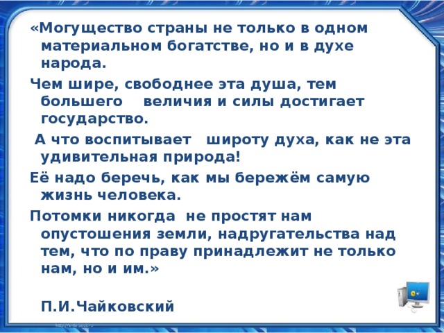 «Могущество страны не только в одном материальном богатстве, но и в духе народа. Чем шире, свободнее эта душа, тем большего величия и силы достигает государство.  А что воспитывает широту духа, как не эта удивительная природа! Её надо беречь, как мы бережём самую жизнь человека. Потомки никогда не простят нам опустошения земли, надругательства над тем, что по праву принадлежит не только нам, но и им.»  П.И.Чайковский