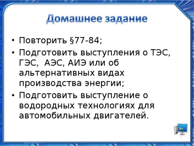 Повторить §77-84; Подготовить выступления о ТЭС, ГЭС, АЭС, АИЭ или об альтернативных видах производства энергии; Подготовить выступление о водородных технологиях для автомобильных двигателей.