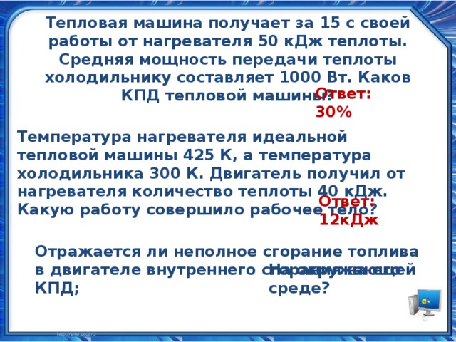 Тепловая машина получает за 15 с своей работы от нагревателя 50 кДж теплоты. Средняя мощность передачи теплоты холодильнику составляет 1000 Вт. Каков КПД тепловой машины? Ответ: 30% Температура нагревателя идеальной тепловой машины 425 К, а температура холодильника 300 К. Двигатель получил от нагревателя количество теплоты 40 кДж. Какую работу совершило рабочее тело? Ответ: 12кДж Отражается ли неполное сгорание топлива в двигателе внутреннего сгорания на его КПД; На окружающей среде?