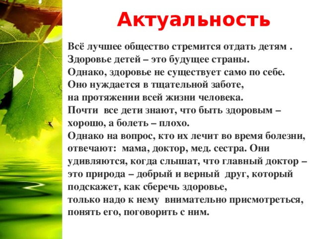 Актуальность Всё лучшее общество стремится отдать детям . Здоровье детей – это будущее страны. Однако, здоровье не существует само по себе. Оно нуждается в тщательной заботе, на протяжении всей жизни человека. Почти  все дети знают, что быть здоровым – хорошо, а болеть – плохо. Однако на вопрос, кто их лечит во время болезни, отвечают:  мама, доктор, мед. сестра. Они удивляются, когда слышат, что главный доктор – это природа – добрый и верный  друг, который подскажет, как сберечь здоровье, только надо к нему  внимательно присмотреться, понять его, поговорить с ним.