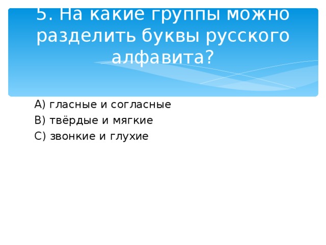 5. На какие группы можно разделить буквы русского алфавита? A )  гласные и согласные B ) твёрдые и мягкие C ) звонкие и глухие