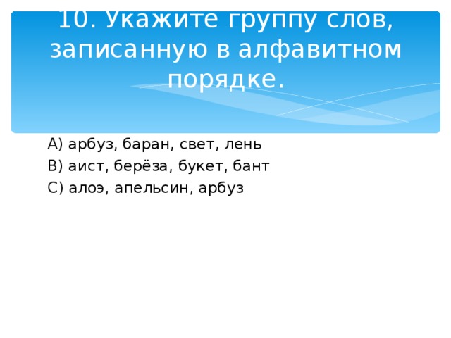 10. Укажите группу слов, записанную в алфавитном порядке. A) арбуз, баран, свет, лень B) аист, берёза, букет, бант C) алоэ, апельсин, арбуз