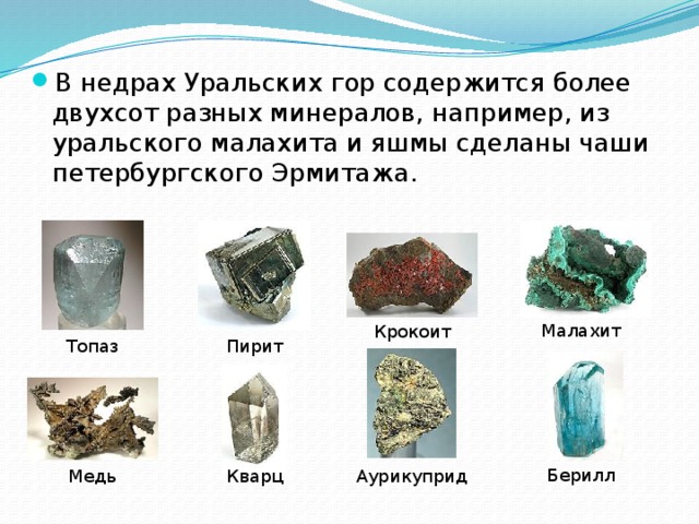 В недрах Уральских гор содержится более двухсот разных минералов, например, из уральского малахита и яшмы сделаны чаши петербургского Эрмитажа.