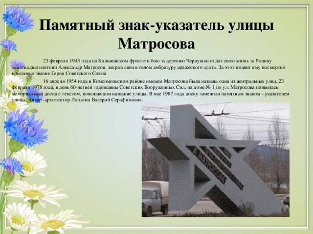 Памятный знак-указатель улицы Матросова  23 февраля 1943 года на Калининском фронте в бою за деревню Чернушки отдал свою жизнь за Родину девятнадцатилетний Александр Матросов, закрыв своим телом амбразуру вражеского дзота. За этот подвиг ему посмертно присвоено звание Героя Советского Союза.  16 апреля 1954 года в Комсомольском районе именем Матросова была названа одна из центральных улиц. 23 февраля 1978 года, в день 60-летней годовщины Советских Вооруженных Сил, на доме № 1 по ул. Матросова появилась мемориальная доска с текстом, поясняющим название улицы. В мае 1987 года доску заменили памятным знаком - указателем улицы. Автор -архитектор Лопатин Валерий Серафимович.