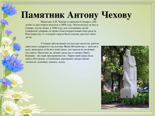 Памятник Антону Чехову  Памятник А.П. Чехову установлен в Самаре к 100-летию со дня смерти писателя в 2004 году. Чехов ни разу не был в Самаре, тем не менее, в 1898 году для голодающих детей Самарской губернии он провел благотворительный сбор средств. Благодаря ему от голодной смерти были спасены десятки тысяч детей.  Стоящая трёхметровая скульптура писателя, работы известного самарского скульптора Ивана Мельникова, с тростью в руке, выполнена из белого известняка, поставлена на метровый постамент. Памятник на личные средства установил Павел Коровин - местный предприниматель. Территорий парка была также обустроена: установлены деревянные декоративные элементы: скамейки, домики, лодка.