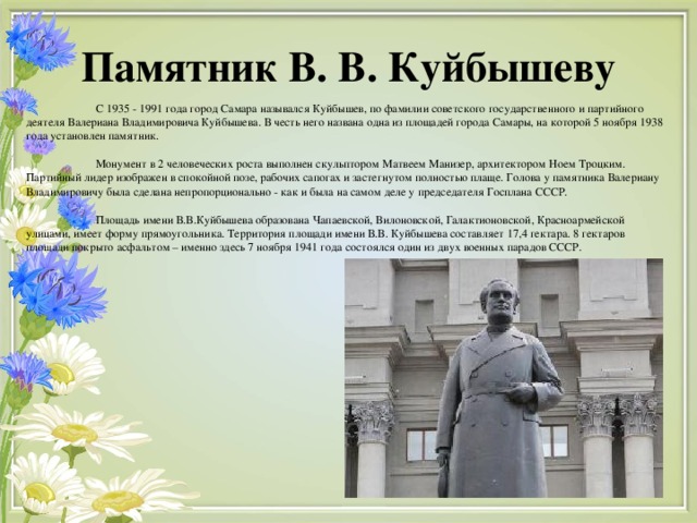 Памятник В. В. Куйбышеву  С 1935 - 1991 года город Самара назывался Куйбышев, по фамилии советского государственного и партийного деятеля Валериана Владимировича Куйбышева. В честь него названа одна из площадей города Самары, на которой 5 ноября 1938 года установлен памятник.  Монумент в 2 человеческих роста выполнен скульптором Матвеем Манизер, архитектором Ноем Троцким. Партийный лидер изображен в спокойной позе, рабочих сапогах и застегнутом полностью плаще. Голова у памятника Валериану Владимировичу была сделана непропорционально - как и была на самом деле у председателя Госплана СССР.  Площадь имени В.В.Куйбышева образована Чапаевской, Вилоновской, Галактионовской, Красноармейской улицами, имеет форму прямоугольника. Территория площади имени В.В. Куйбышева составляет 17,4 гектара. 8 гектаров площади покрыто асфальтом – именно здесь 7 ноября 1941 года состоялся один из двух военных парадов СССР.