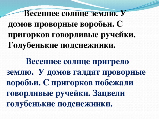 Весеннее солнце землю. У домов проворные воробьи. С пригорков говорливые ручейки. Голубенькие подснежники.  Весеннее солнце пригрело землю. У домов галдят проворные воробьи. С пригорков побежали говорливые ручейки. Зацвели голубенькие подснежники.