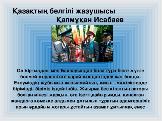 Қазақтың белгілі жазушысы Қалмұқан Исабаев Ол Ырғыздан, мен Баянауылдан бола тұра бізге жүзге бөлмей жерлестікке қарай жолдас іздеу жат болды. Екеуміздің жұбымыз жазылмайтын, жиын - мәжілістерде бірімізді- біріміз іздейтінбіз. Жиырма бес кітаптың авторы болған мінезі жарқын, өте ізетті,қайырымды, қиналған жандарға көмекке алдымен ұмтылып тұратын адамгершілік арын әрдайым жоғары ұстайтын азамат ұмтылмақ емес