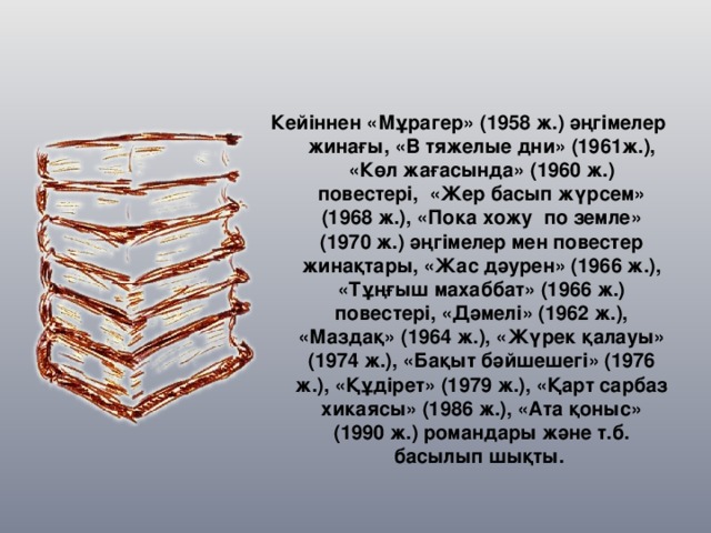 Кейіннен «Мұрагер» (1958 ж.) әңгімелер жинағы, «В тяжелые дни» (1961ж.), «Көл жағасында» (1960 ж.) повестері,  «Жер басып жүрсем» (1968 ж.), «Пока хожу  по земле» (1970 ж.) әңгімелер мен повестер жинақтары, «Жас дәурен» (1966 ж.), «Тұңғыш махаббат» (1966 ж.) повестері, «Дәмелі» (1962 ж.), «Маздақ» (1964 ж.), «Жүрек қалауы» (1974 ж.), «Бақыт бәйшешегі» (1976 ж.), «Құдірет» (1979 ж.), «Қарт сарбаз хикаясы» (1986 ж.), «Ата қоныс» (1990 ж.) романдары және т.б. басылып шықты.