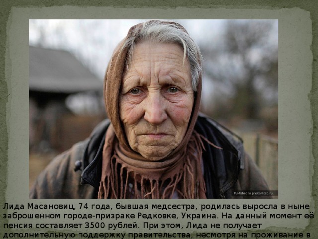 Лида Масановиц, 74 года, бывшая медсестра, родилась выросла в ныне заброшенном городе-призраке Редковке, Украина. На данный момент её пенсия составляет 3500 рублей. При этом, Лида не получает дополнительную поддержку правительства, несмотря на проживание в радиационной зоне.