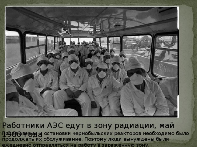 Работники АЭС едут в зону радиации, май 1986 года После аварии и остановки чернобыльских реакторов необходимо было продолжать их обслуживание. Поэтому люди вынуждены были ежедневно отправляться на работу в зараженную зону.