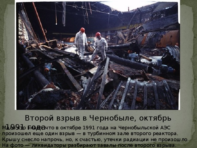 .  Второй взрыв в Чернобыле, октябрь 1991 года Мало кто знает, что в октябре 1991 года на Чернобыльской АЭС произошел еще один взрыв — в турбинном зале второго реактора. Крышу снесло напрочь, но, к счастью, утечки радиации не произошло. На фото — ликвидаторы разбирают завалы после второго взрыва.